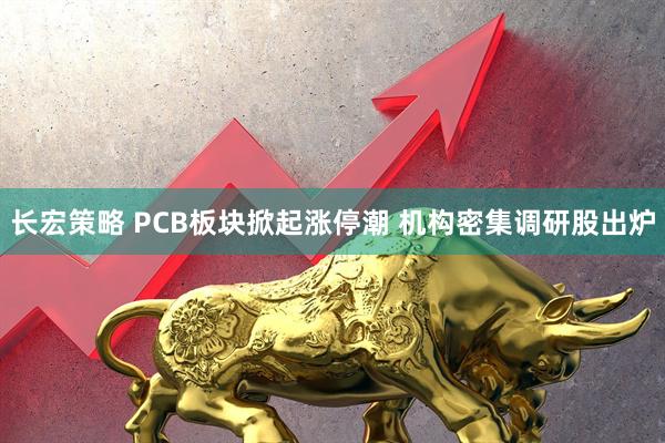 长宏策略 PCB板块掀起涨停潮 机构密集调研股出炉