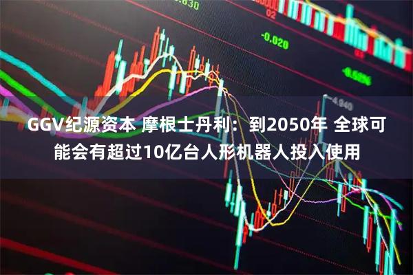 GGV纪源资本 摩根士丹利：到2050年 全球可能会有超过10亿台人形机器人投入使用