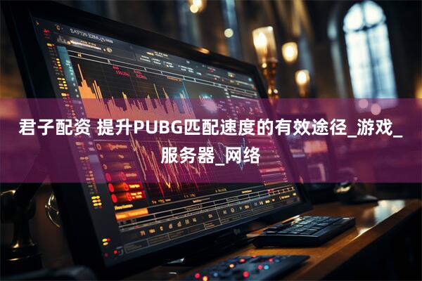 君子配资 提升PUBG匹配速度的有效途径_游戏_服务器_网络