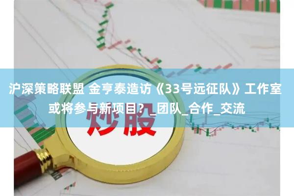 沪深策略联盟 金亨泰造访《33号远征队》工作室 或将参与新项目?_团队_合作_交流