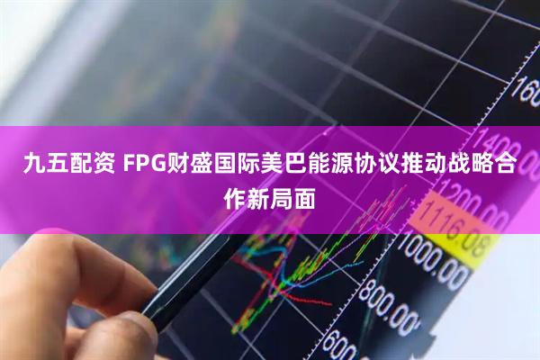 九五配资 FPG财盛国际美巴能源协议推动战略合作新局面