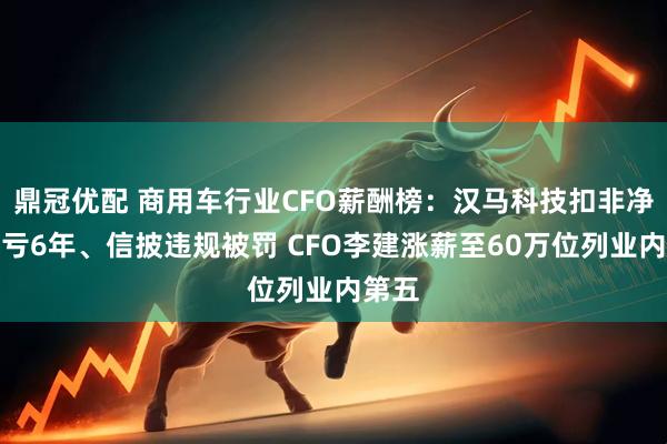 鼎冠优配 商用车行业CFO薪酬榜：汉马科技扣非净利连亏6年、信披违规被罚 CFO李建涨薪至60万位列业内第五