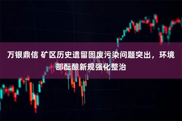 万银鼎信 矿区历史遗留固废污染问题突出，环境部酝酿新规强化整治