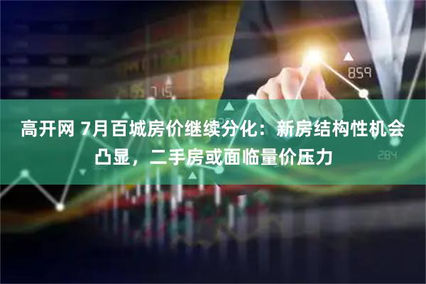 高开网 7月百城房价继续分化：新房结构性机会凸显，二手房或面临量价压力