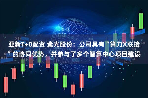 亚新T+0配资 紫光股份：公司具有“算力X联接”的协同优势，并参与了多个智算中心项目建设