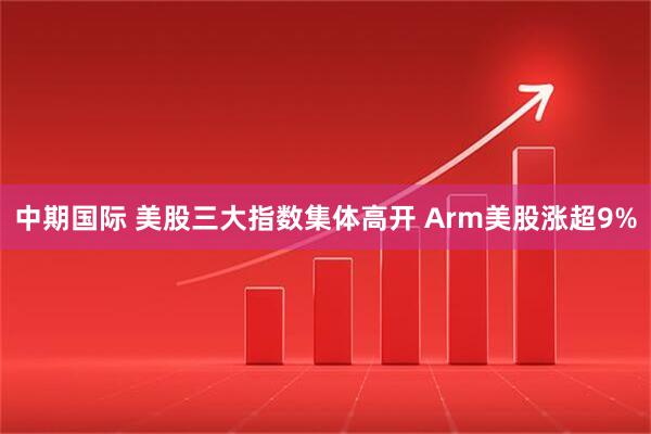 中期国际 美股三大指数集体高开 Arm美股涨超9%
