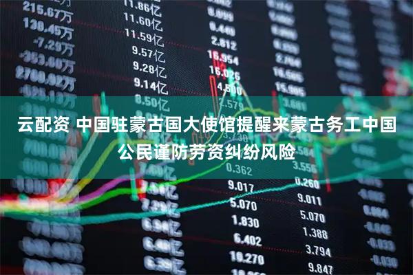 云配资 中国驻蒙古国大使馆提醒来蒙古务工中国公民谨防劳资纠纷风险