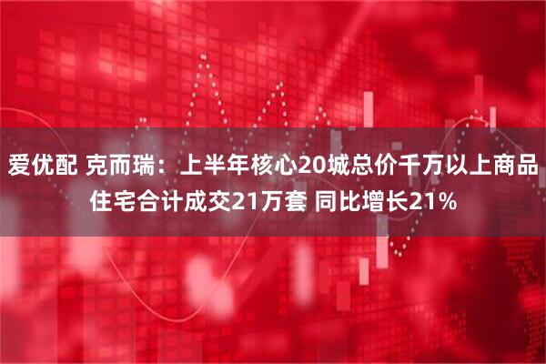 爱优配 克而瑞:上半年核心20城总价千万以上商品住宅合计成交21万套 同比增长21%