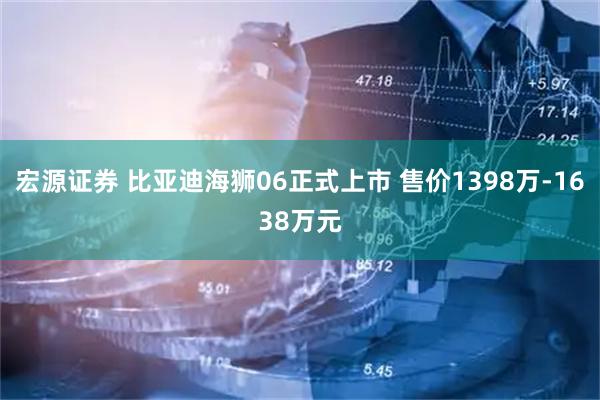 宏源证券 比亚迪海狮06正式上市 售价1398万-1638万元