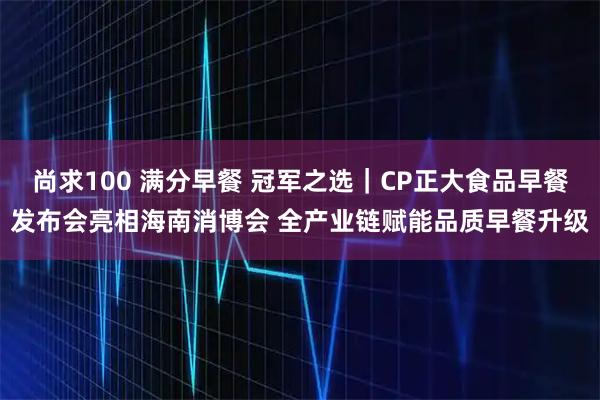 尚求100 满分早餐 冠军之选｜CP正大食品早餐发布会亮相海南消博会 全产业链赋能品质早餐升级