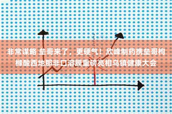 非常谋略 垒哥来了，更硬气！欣峰制药携垒哥枸橼酸西地那非口溶膜重磅亮相乌镇健康大会