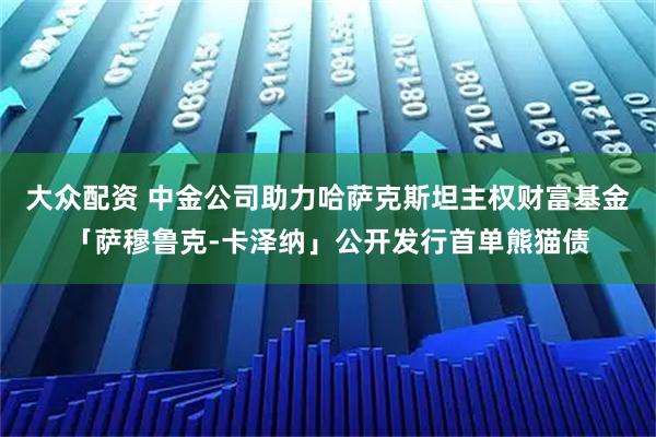 大众配资 中金公司助力哈萨克斯坦主权财富基金「萨穆鲁克-卡泽纳」公开发行首单熊猫债
