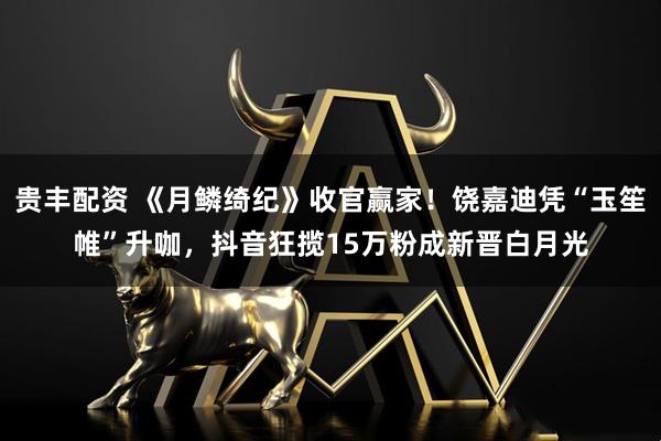 贵丰配资 《月鳞绮纪》收官赢家！饶嘉迪凭“玉笙帷”升咖，抖音狂揽15万粉成新晋白月光