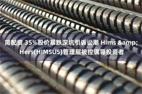 简配资 35%股价暴跌深坑引诉讼潮 Hims & Hers(HIMSUS)管理层被控误导投资者