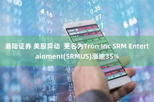 港陆证券 美股异动  更名为Tron Inc SRM Entertainment(SRMUS)涨逾35%