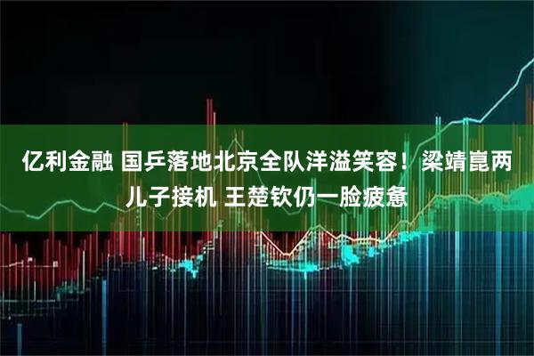 亿利金融 国乒落地北京全队洋溢笑容！梁靖崑两儿子接机 王楚钦仍一脸疲惫