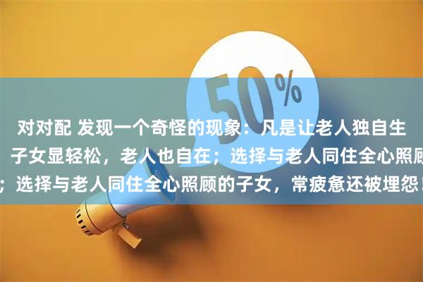 对对配 发现一个奇怪的现象：凡是让老人独自生活，自己忙事业的子女，子女显轻松，老人也自在；选择与老人同住全心照顾的子女，常疲惫还被埋怨！