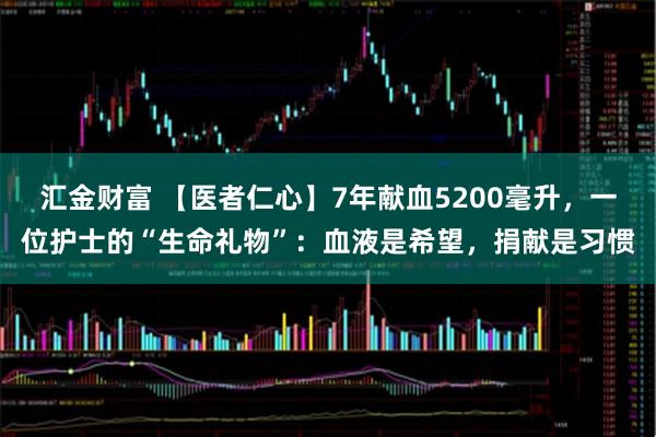 汇金财富 【医者仁心】7年献血5200毫升，一位护士的“生命礼物”：血液是希望，捐献是习惯