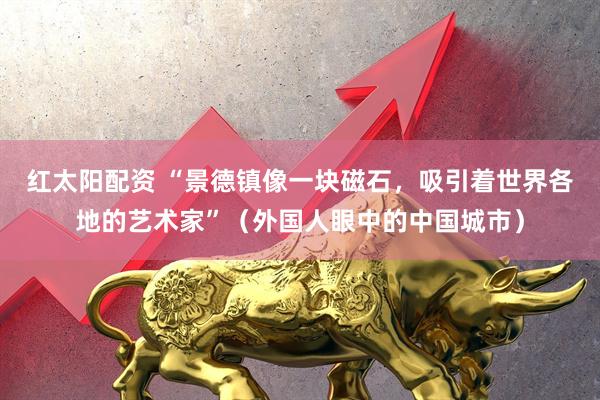 红太阳配资 “景德镇像一块磁石，吸引着世界各地的艺术家”（外国人眼中的中国城市）