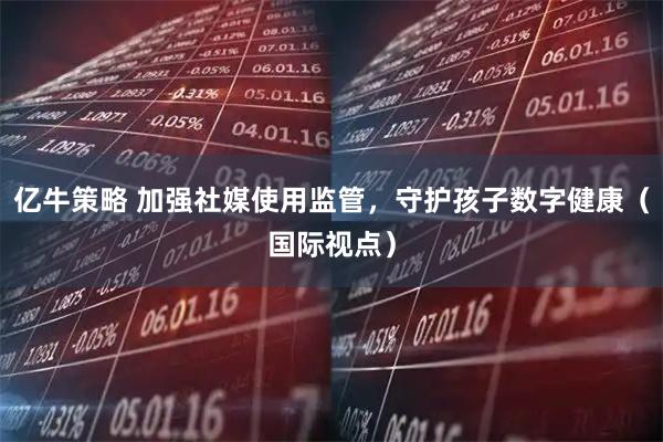 亿牛策略 加强社媒使用监管，守护孩子数字健康（国际视点）