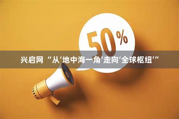 兴启网 “从‘地中海一角’走向‘全球枢纽’”