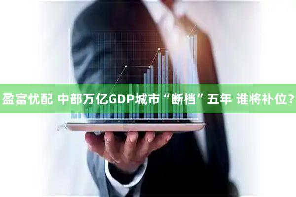 盈富忧配 中部万亿GDP城市“断档”五年 谁将补位？