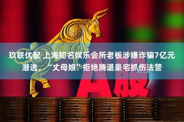 玖联优配 上海知名娱乐会所老板涉嫌诈骗7亿元潜逃,“丈母娘”拒绝腾退豪宅抓伤法警
