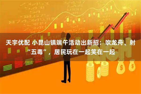天宇优配 小昆山镇端午活动出新招：吹龙舟、射“五毒”，居民玩在一起笑在一起