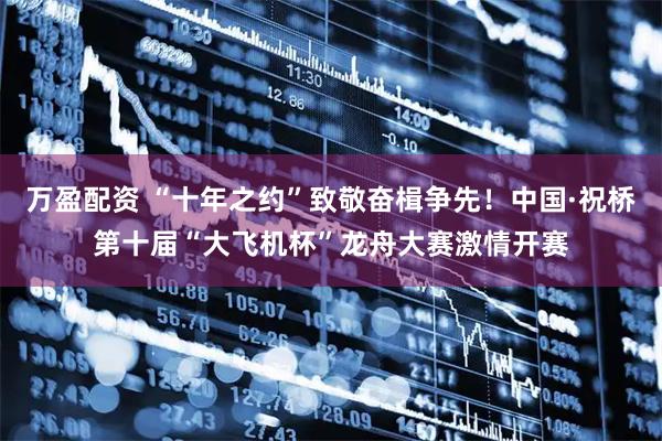 万盈配资 “十年之约”致敬奋楫争先！中国·祝桥第十届“大飞机杯”龙舟大赛激情开赛