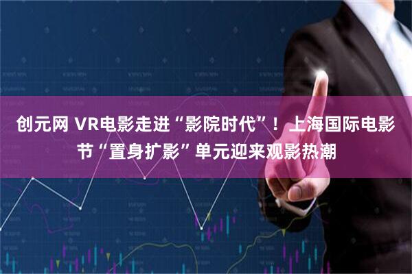 创元网 VR电影走进“影院时代”！上海国际电影节“置身扩影”单元迎来观影热潮