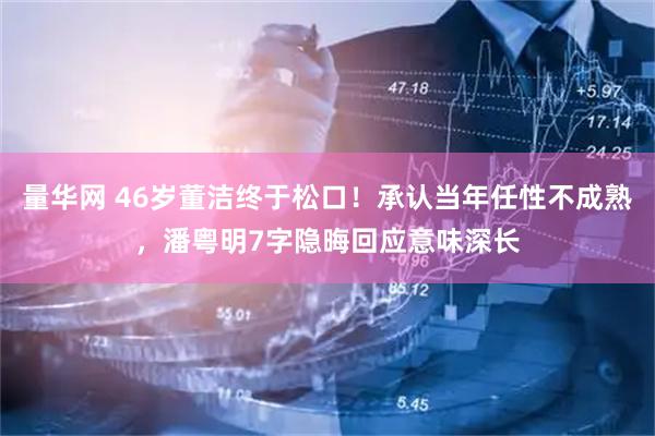 量华网 46岁董洁终于松口！承认当年任性不成熟，潘粤明7字隐晦回应意味深长