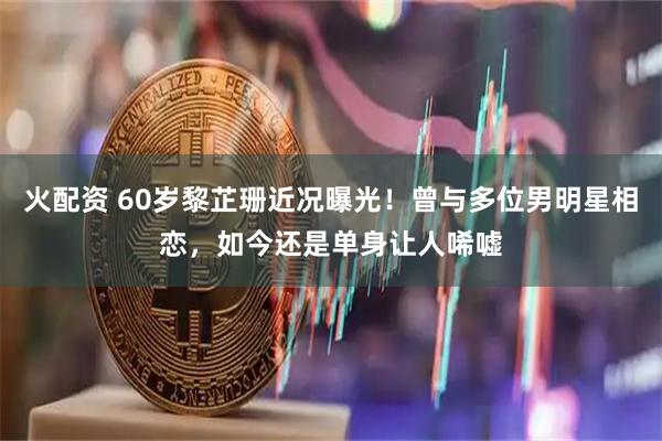火配资 60岁黎芷珊近况曝光！曾与多位男明星相恋，如今还是单身让人唏嘘