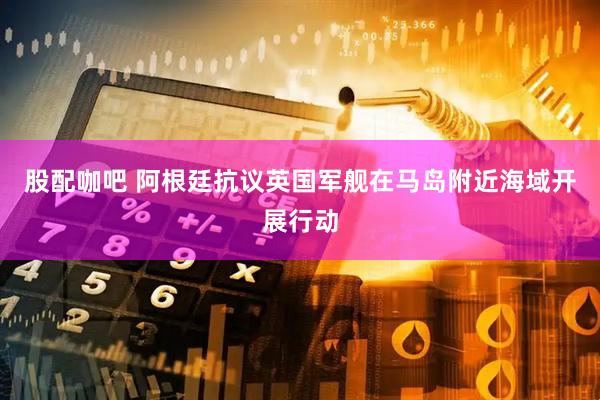 股配咖吧 阿根廷抗议英国军舰在马岛附近海域开展行动