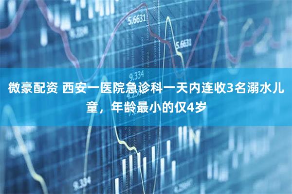 微豪配资 西安一医院急诊科一天内连收3名溺水儿童,年龄最小的仅4岁