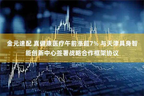 金元速配 真健康医疗午前涨超7% 与天津具身智能创新中心签署战略合作框架协议