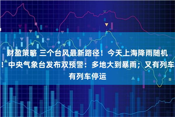 财盈策略 三个台风最新路径！今天上海降雨随机任性！中央气象台发布双预警：多地大到暴雨；又有列车停运