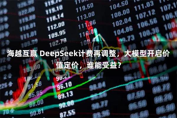 海越互赢 DeepSeek计费再调整，大模型开启价值定价，谁能受益？
